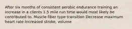 After six months of consistent aerobic endurance training an increase in a clients 1.5 mile run time would most likely be contributed to. Muscle fiber type transition Decrease maximum heart rate Increased stroke, volume