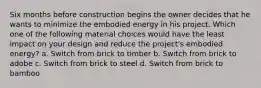 Six months before construction begins the owner decides that he wants to minimize the embodied energy in his project. Which one of the following material choices would have the least impact on your design and reduce the project's embodied energy? a. Switch from brick to timber b. Switch from brick to adobe c. Switch from brick to steel d. Switch from brick to bamboo