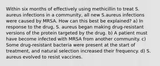 Within six months of effectively using methicillin to treat S. aureus infections in a community, all new S.aureus infections were caused by MRSA. How can this best be explained? a) In response to the drug, S. aureus began making drug-resistant versions of the protein targeted by the drug. b) A patient must have become infected with MRSA from another community. c) Some drug-resistant bacteria were present at the start of treatment, and natural selection increased their frequency. d) S. aureus evolved to resist vaccines.