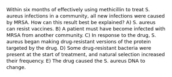 Within six months of effectively using methicillin to treat S. aureus infections in a community, all new infections were caused by MRSA. How can this result best be explained? A) S. aureus can resist vaccines. B) A patient must have become infected with MRSA from another community. C) In response to the drug, S. aureus began making drug-resistant versions of the protein targeted by the drug. D) Some drug-resistant bacteria were present at the start of treatment, and natural selection increased their frequency. E) The drug caused the S. aureus DNA to change.