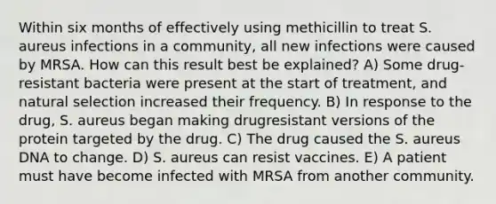 Within six months of effectively using methicillin to treat S. aureus infections in a community, all new infections were caused by MRSA. How can this result best be explained? A) Some drug-resistant bacteria were present at the start of treatment, and natural selection increased their frequency. B) In response to the drug, S. aureus began making drugresistant versions of the protein targeted by the drug. C) The drug caused the S. aureus DNA to change. D) S. aureus can resist vaccines. E) A patient must have become infected with MRSA from another community.