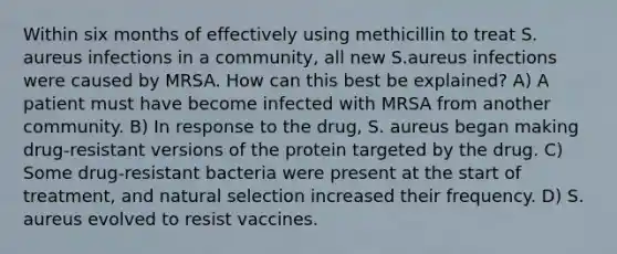 Within six months of effectively using methicillin to treat S. aureus infections in a community, all new S.aureus infections were caused by MRSA. How can this best be explained? A) A patient must have become infected with MRSA from another community. B) In response to the drug, S. aureus began making drug-resistant versions of the protein targeted by the drug. C) Some drug-resistant bacteria were present at the start of treatment, and natural selection increased their frequency. D) S. aureus evolved to resist vaccines.