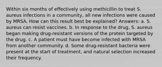 Within six months of effectively using methicillin to treat S. aureus infections in a community, all new infections were caused by MRSA. How can this result best be explained? Answers: a. S. aureus can resist vaccines. b. In response to the drug, S. aureus began making drug-resistant versions of the protein targeted by the drug. c. A patient must have become infected with MRSA from another community. d. Some drug-resistant bacteria were present at the start of treatment, and natural selection increased their frequency.