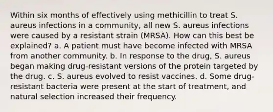 Within six months of effectively using methicillin to treat S. aureus infections in a community, all new S. aureus infections were caused by a resistant strain (MRSA). How can this best be explained? a. A patient must have become infected with MRSA from another community. b. In response to the drug, S. aureus began making drug-resistant versions of the protein targeted by the drug. c. S. aureus evolved to resist vaccines. d. Some drug-resistant bacteria were present at the start of treatment, and natural selection increased their frequency.