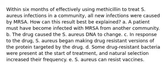 Within six months of effectively using methicillin to treat S. aureus infections in a community, all new infections were caused by MRSA. How can this result best be explained? a. A patient must have become infected with MRSA from another community. b. The drug caused the S. aureus DNA to change. c. In response to the drug, S. aureus began making drug resistant versions of the protein targeted by the drug. d. Some drug-resistant bacteria were present at the start of treatment, and natural selection increased their frequency. e. S. aureus can resist vaccines.