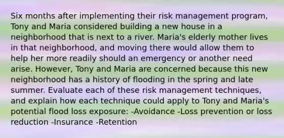 Six months after implementing their risk management program, Tony and Maria considered building a new house in a neighborhood that is next to a river. Maria's elderly mother lives in that neighborhood, and moving there would allow them to help her more readily should an emergency or another need arise. However, Tony and Maria are concerned because this new neighborhood has a history of flooding in the spring and late summer. Evaluate each of these risk management techniques, and explain how each technique could apply to Tony and Maria's potential flood loss exposure: -Avoidance -Loss prevention or loss reduction -Insurance -Retention