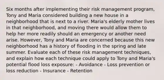 Six months after implementing their risk management program, Tony and Maria considered building a new house in a neighborhood that is next to a river. Maria's elderly mother lives in that neighborhood, and moving there would allow them to help her more readily should an emergency or another need arise. However, Tony and Maria are concerned because this new neighborhood has a history of flooding in the spring and late summer. Evaluate each of these risk management techniques, and explain how each technique could apply to Tony and Maria's potential flood loss exposure: - Avoidance - Loss prevention or loss reduction - Insurance - Retention