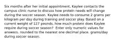 Six months after her initial appointment, Kaylee contacts the campus clinic nurse to discuss how protein needs will change during the soccer season. Kaylee needs to consume 2 grams per kilogram per day during training and soccer play. Based on a current weight of 127 pounds, how much protein does Kaylee require during soccer season? ​ Enter only numeric values for answers, rounded to the nearest one decimal place. grams/day during soccer season.