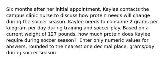 Six months after her initial appointment, Kaylee contacts the campus clinic nurse to discuss how protein needs will change during the soccer season. Kaylee needs to consume 2 grams per kilogram per day during training and soccer play. Based on a current weight of 127 pounds, how much protein does Kaylee require during soccer season? ​ Enter only numeric values for answers, rounded to the nearest one decimal place. grams/day during soccer season.