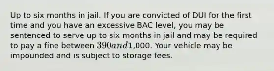 Up to six months in jail. If you are convicted of DUI for the first time and you have an excessive BAC level, you may be sentenced to serve up to six months in jail and may be required to pay a fine between 390 and1,000. Your vehicle may be impounded and is subject to storage fees.