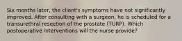 Six months later, the client's symptoms have not significantly improved. After consulting with a surgeon, he is scheduled for a transurethral resection of the prostate (TURP). Which postoperative interventions will the nurse provide?