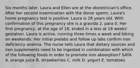 Six months later, Laura and Ellen are at the obstetrician's office. After her second insemination with the donor sperm, Laura's home pregnancy test is positive. Laura is 28 years old. With confirmation of this pregnancy she is a gravida 2, para 0. Her first pregnancy, at the age of 18, ended in a loss at 18 weeks' gestation. Laura is active, running three times a week and biking on weekends. Her initial prelabs and follow up labs confirm iron deficiency anemia. The nurse tells Laura that dietary sources and iron supplements need to be ingested in combination with which of the following foods in order to promote iron absorption? SATA A. orange juice B. strawberries C. milk D. yogurt E. tomatoes