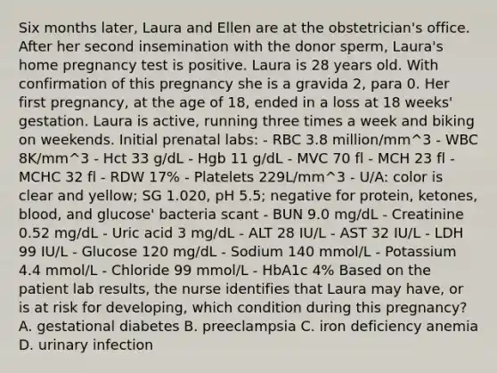 Six months later, Laura and Ellen are at the obstetrician's office. After her second insemination with the donor sperm, Laura's home pregnancy test is positive. Laura is 28 years old. With confirmation of this pregnancy she is a gravida 2, para 0. Her first pregnancy, at the age of 18, ended in a loss at 18 weeks' gestation. Laura is active, running three times a week and biking on weekends. Initial prenatal labs: - RBC 3.8 million/mm^3 - WBC 8K/mm^3 - Hct 33 g/dL - Hgb 11 g/dL - MVC 70 fl - MCH 23 fl - MCHC 32 fl - RDW 17% - Platelets 229L/mm^3 - U/A: color is clear and yellow; SG 1.020, pH 5.5; negative for protein, ketones, blood, and glucose' bacteria scant - BUN 9.0 mg/dL - Creatinine 0.52 mg/dL - Uric acid 3 mg/dL - ALT 28 IU/L - AST 32 IU/L - LDH 99 IU/L - Glucose 120 mg/dL - Sodium 140 mmol/L - Potassium 4.4 mmol/L - Chloride 99 mmol/L - HbA1c 4% Based on the patient lab results, the nurse identifies that Laura may have, or is at risk for developing, which condition during this pregnancy? A. gestational diabetes B. preeclampsia C. iron deficiency anemia D. urinary infection