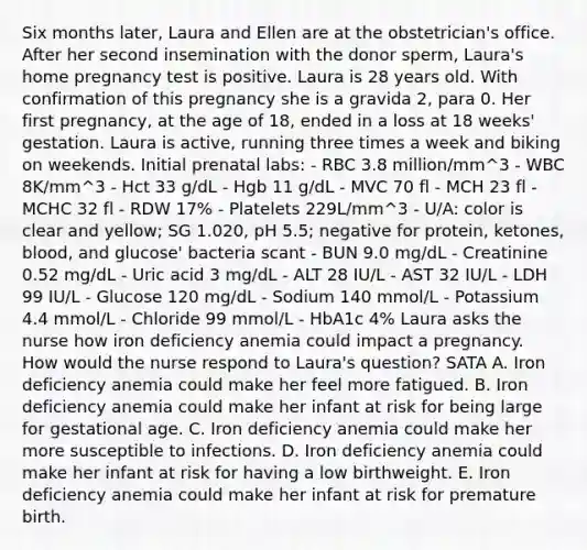 Six months later, Laura and Ellen are at the obstetrician's office. After her second insemination with the donor sperm, Laura's home pregnancy test is positive. Laura is 28 years old. With confirmation of this pregnancy she is a gravida 2, para 0. Her first pregnancy, at the age of 18, ended in a loss at 18 weeks' gestation. Laura is active, running three times a week and biking on weekends. Initial prenatal labs: - RBC 3.8 million/mm^3 - WBC 8K/mm^3 - Hct 33 g/dL - Hgb 11 g/dL - MVC 70 fl - MCH 23 fl - MCHC 32 fl - RDW 17% - Platelets 229L/mm^3 - U/A: color is clear and yellow; SG 1.020, pH 5.5; negative for protein, ketones, blood, and glucose' bacteria scant - BUN 9.0 mg/dL - Creatinine 0.52 mg/dL - Uric acid 3 mg/dL - ALT 28 IU/L - AST 32 IU/L - LDH 99 IU/L - Glucose 120 mg/dL - Sodium 140 mmol/L - Potassium 4.4 mmol/L - Chloride 99 mmol/L - HbA1c 4% Laura asks the nurse how iron deficiency anemia could impact a pregnancy. How would the nurse respond to Laura's question? SATA A. Iron deficiency anemia could make her feel more fatigued. B. Iron deficiency anemia could make her infant at risk for being large for gestational age. C. Iron deficiency anemia could make her more susceptible to infections. D. Iron deficiency anemia could make her infant at risk for having a low birthweight. E. Iron deficiency anemia could make her infant at risk for premature birth.