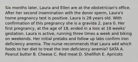 Six months later, Laura and Ellen are at the obstetrician's office. After her second insemination with the donor sperm, Laura's home pregnancy test is positive. Laura is 28 years old. With confirmation of this pregnancy she is a gravida 2, para 0. Her first pregnancy, at the age of 18, ended in a loss at 18 weeks' gestation. Laura is active, running three times a week and biking on weekends. Her initial prelabs and follow up labs confirm iron deficiency anemia. The nurse recommends that Laura add which foods to her diet to treat the iron deficiency anemia? SATA A. Peanut butter B. Cheese C. Red meat D. Shellfish E. Apricots