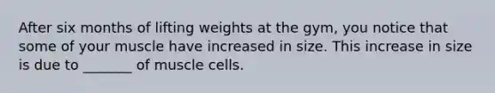 After six months of lifting weights at the gym, you notice that some of your muscle have increased in size. This increase in size is due to _______ of muscle cells.