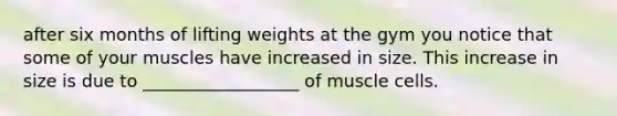 after six months of lifting weights at the gym you notice that some of your muscles have increased in size. This increase in size is due to __________________ of muscle cells.