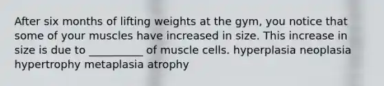 After six months of lifting weights at the gym, you notice that some of your muscles have increased in size. This increase in size is due to __________ of muscle cells. hyperplasia neoplasia hypertrophy metaplasia atrophy