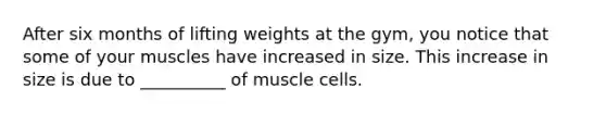 After six months of lifting weights at the gym, you notice that some of your muscles have increased in size. This increase in size is due to __________ of muscle cells.