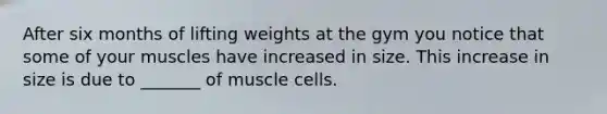 After six months of lifting weights at the gym you notice that some of your muscles have increased in size. This increase in size is due to _______ of muscle cells.