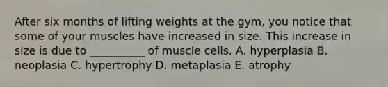 After six months of lifting weights at the gym, you notice that some of your muscles have increased in size. This increase in size is due to __________ of muscle cells. A. hyperplasia B. neoplasia C. hypertrophy D. metaplasia E. atrophy