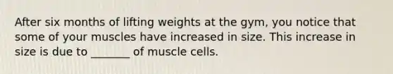 After six months of lifting weights at the gym, you notice that some of your muscles have increased in size. This increase in size is due to _______ of muscle cells.