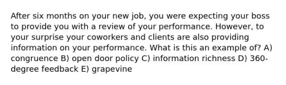 After six months on your new job, you were expecting your boss to provide you with a review of your performance. However, to your surprise your coworkers and clients are also providing information on your performance. What is this an example of? A) congruence B) open door policy C) information richness D) 360-degree feedback E) grapevine