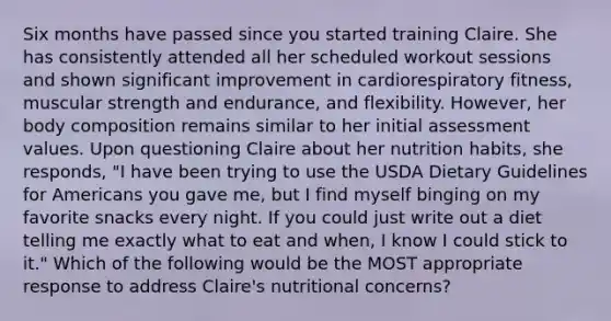 Six months have passed since you started training Claire. She has consistently attended all her scheduled workout sessions and shown significant improvement in cardiorespiratory fitness, muscular strength and endurance, and flexibility. However, her body composition remains similar to her initial assessment values. Upon questioning Claire about her nutrition habits, she responds, "I have been trying to use the USDA Dietary Guidelines for Americans you gave me, but I find myself binging on my favorite snacks every night. If you could just write out a diet telling me exactly what to eat and when, I know I could stick to it." Which of the following would be the MOST appropriate response to address Claire's nutritional concerns?