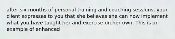 after six months of personal training and coaching sessions, your client expresses to you that she believes she can now implement what you have taught her and exercise on her own. This is an example of enhanced