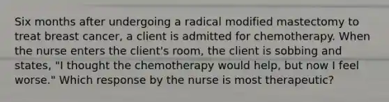 Six months after undergoing a radical modified mastectomy to treat breast cancer, a client is admitted for chemotherapy. When the nurse enters the client's room, the client is sobbing and states, "I thought the chemotherapy would help, but now I feel worse." Which response by the nurse is most therapeutic?