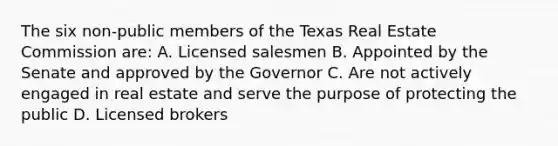 The six non-public members of the Texas Real Estate Commission are: A. Licensed salesmen B. Appointed by the Senate and approved by the Governor C. Are not actively engaged in real estate and serve the purpose of protecting the public D. Licensed brokers