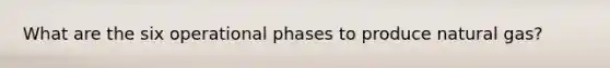 What are the six operational phases to produce natural gas?