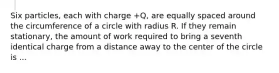 Six particles, each with charge +Q, are equally spaced around the <a href='https://www.questionai.com/knowledge/kbz4IwE00G-circumference-of-a-circle' class='anchor-knowledge'>circumference of a circle</a> with radius R. If they remain stationary, the amount of work required to bring a seventh identical charge from a distance away to the center of the circle is ...