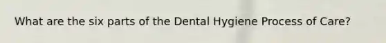 What are the six parts of the Dental Hygiene Process of Care?