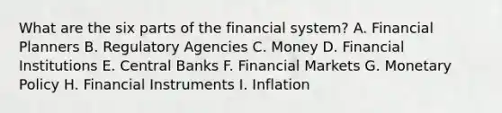 What are the six parts of the financial system? A. Financial Planners B. Regulatory Agencies C. Money D. Financial Institutions E. Central Banks F. Financial Markets G. Monetary Policy H. Financial Instruments I. Inflation