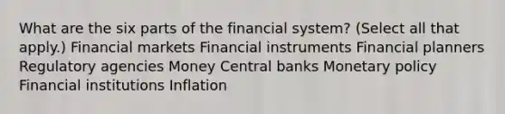 What are the six parts of the financial system? (Select all that apply.) Financial markets Financial instruments Financial planners Regulatory agencies Money Central banks Monetary policy Financial institutions Inflation