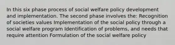 In this six phase process of social welfare policy development and implementation. The second phase involves the: Recognition of societies values Implementation of the social policy through a social welfare program Identification of problems, and needs that require attention Formulation of the social welfare policy