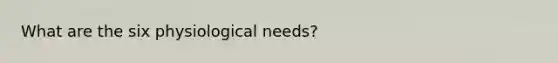 What are the six physiological needs?