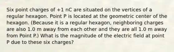 Six point charges of +1 nC are situated on the vertices of a regular hexagon. Point P is located at the geometric center of the hexagon. (Because it is a regular hexagon, neighboring charges are also 1.0 m away from each other and they are all 1.0 m away from Point P.) What is the magnitude of the electric field at point P due to these six charges?