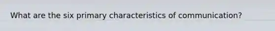 What are the six primary characteristics of communication?