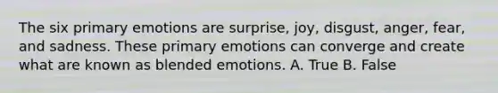 The six primary emotions are surprise, joy, disgust, anger, fear, and sadness. These primary emotions can converge and create what are known as blended emotions. A. True B. False