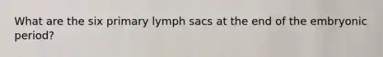 What are the six primary lymph sacs at the end of the embryonic period?