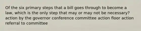 Of the six primary steps that a bill goes through to become a law, which is the only step that may or may not be necessary? action by the governor conference committee action floor action referral to committee