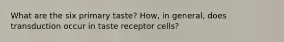 What are the six primary taste? How, in general, does transduction occur in taste receptor cells?