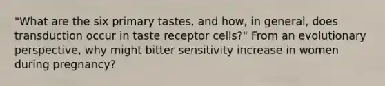 "What are the six primary tastes, and how, in general, does transduction occur in taste receptor cells?" From an evolutionary perspective, why might bitter sensitivity increase in women during pregnancy?