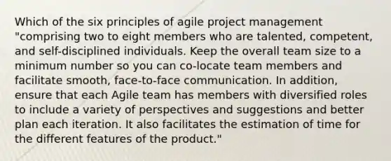 Which of the six principles of agile project management "comprising two to eight members who are talented, competent, and self-disciplined individuals. Keep the overall team size to a minimum number so you can co-locate team members and facilitate smooth, face-to-face communication. In addition, ensure that each Agile team has members with diversified roles to include a variety of perspectives and suggestions and better plan each iteration. It also facilitates the estimation of time for the different features of the product."