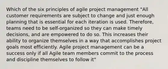 Which of the six principles of agile project management "All customer requirements are subject to change and just enough planning that is essential for each iteration is used. Therefore, teams need to be self-organized so they can make timely decisions, and are empowered to do so. This increases their ability to organize themselves in a way that accomplishes project goals most efficiently. Agile project management can be a success only if all Agile team members commit to the process and discipline themselves to follow it"