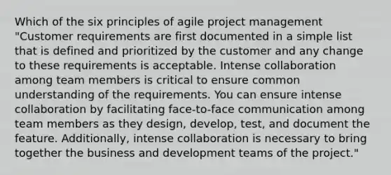 Which of the six principles of agile project management "Customer requirements are first documented in a simple list that is defined and prioritized by the customer and any change to these requirements is acceptable. Intense collaboration among team members is critical to ensure common understanding of the requirements. You can ensure intense collaboration by facilitating face-to-face communication among team members as they design, develop, test, and document the feature. Additionally, intense collaboration is necessary to bring together the business and development teams of the project."