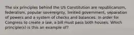 The six principles behind the US Constitution are republicanism, federalism, popular sovereignty, limited government, separation of powers and a system of checks and balances. In order for Congress to create a law, a bill must pass both houses. Which principle(s) is this an example of?