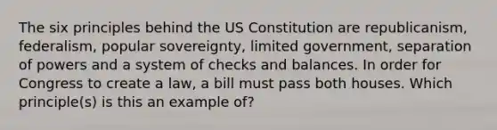 The six principles behind the US Constitution are republicanism, federalism, popular sovereignty, limited government, separation of powers and a system of checks and balances. In order for Congress to create a law, a bill must pass both houses. Which principle(s) is this an example of?